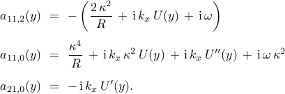 begin{array}{rcl} a_{11,2}(y) & !! = !! & {displaystyle  -left( frac{2 , kappa^2}{R} , + , mathrm{i} , k_x , U(y) , + , mathrm{i} , omega  right) } [0.45cm] a_{11,0}(y) & !! = !! & {displaystyle frac{kappa^4}{R} , + , mathrm{i} , k_x , kappa^{2} , U(y) , + , mathrm{i} , k_x , U''(y) , + , mathrm{i} , omega , kappa^2 } [0.45cm] a_{21,0}(y) & !! = !! & - , mathrm{i} , k_x , U'(y). end{array} 