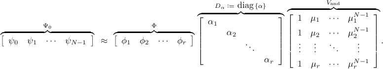      overbrace{     left[     begin{array}{cccc}     psi_0     &     psi_1     &     cdots     &     psi_{N-1}     end{array}     right]     }^{Psi_0}     ~ approx ~     overbrace{     left[     begin{array}{cccc}     phi_1     &     phi_2     &     cdots     &     phi_{r}     end{array}     right]     }^{Phi}     ,     overbrace{     left[     begin{array}{cccc}     alpha_1     &     &     &          &     alpha_2     &     &          &     &     ddots     &          &     &     &     alpha_r     end{array}     right]     }^{D_{alpha} ; mathrel{mathop:}= ~ hbox{diag} , { alpha }}     ,     overbrace{     left[     begin{array}{cccc}     1     &     mu_1     &     cdots     &     mu_1^{N-1}     [0.15cm]     1     &     mu_2     &     cdots     &     mu_2^{N-1}          vdots     &     vdots     &     ddots     &     vdots     [0.15cm]     1     &     mu_r     &     cdots     &     mu_r^{N-1}     end{array}     right]     }^{V_{mathrm{and}}}. 	