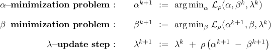      begin{array}{rllll}     bf{alpha !! - !! minimization~problem:}         &&     alpha^{k+1}     & !! mathrel{mathop:}= !! &     {displaystyle {rm arg , min}_{alpha}}     ;     {cal L}_rho     (alpha,beta^k,lambda^k)     [0.35cm]     bf{beta !! - !! minimization~problem:}             &&     beta^{k+1}     & !! mathrel{mathop:}= !! &     {displaystyle {rm arg , min}_{beta}}     ;     {cal L}_rho     (alpha^{k+1},beta,lambda^k)     [0.35cm]     bf{lambda !! - !! update~step:}     &&         lambda^{k+1}     & !! mathrel{mathop:}= !! &     lambda^{k}     ;+;     rho left( alpha^{k+1} ; - ; beta^{k+1} right)     end{array}     