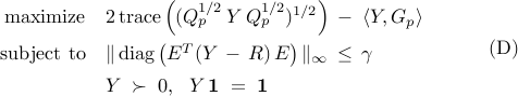  	begin{array}{rl} 	{rm maximize} 	& 	2 , {rm trace} 	left( 	( Q_p^{1/2} , Y , Q_p^{1/2})^{1/2} 	right) 	, - ; 	langle{Y,G_p} rangle     [0.25cm]     {rm subject~to} 	& 	|, {rm diag} left( E^{T} (Y ,-, R) , E right) |_{infty} 	, leq , gamma 	[0.15cm] 	& 	Y ; succ ; 0,     ~~   	 	Y , mathbf{1} ;=; mathbf{1} 	end{array}     hspace{1.cm}     {rm (D)} 	
