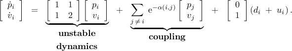      begin{array}{rcccccc}     left[     begin{array}{c}     dot{p}_i           dot{v}_i     end{array}     right]     & ! = ! &     underbrace{left[     begin{array}{cc}      {1} & {1}  {1} & {2}     end{array}     right]     left[     begin{array}{c}      {p_i}  {v_i}     end{array}     right]}_{     begin{array}{c}      mbox{bf unstable}     [0.1cm]     mbox{bf dynamics}     end{array}     }     & ! + ! &     underbrace{sum_{j , neq , i}     ;     mathrm{e}^{-{alpha (i,j)}}     left[     begin{array}{c}      {p_j}  {v_j}     end{array}     right]}_{mbox{bf coupling}}     & ! + ! &     left[     begin{array}{c}     {0}  {1}     end{array}     right]     left(     d_i     ; + ;     u_i     right).     end{array}     