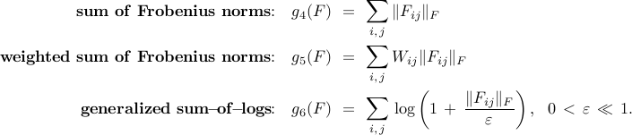      begin{array}{rrcl}     {bf sum~of~Frobenius~norms}!!:     &     g_4(F)     & !! = !! &     {displaystyle sum_{i, , j}} , | F_{ij} |_F     [0.5cm]     {bf weighted~sum~of~Frobenius~norms}!!:     &     g_5(F)     & !! = !! &     {displaystyle sum_{i, , j}} ,  W_{ij} | F_{ij} |_F     [0.5cm]      {bf generalized~sum}{rm!-!}{bf of}{rm!-!}{bf logs}!!:     &     g_6(F)     & !! = !! &     {displaystyle sum_{i, , j}} ,      log left( 1 , + , {displaystyle frac{| F_{ij} |_F}{varepsilon} } right),     ~~     0 , <  , varepsilon , ll , 1.     end{array}     