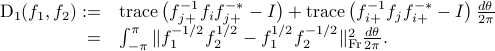  begin{array}{rl} {rm D}_1(f_1,f_2):=&{rm trace} left( f_{j+}^{-1}f_i f_{j+}^{-*}-Iright)+ {rm trace}left( f_{i+}^{-1}f_j f_{i+}^{-*}-I right) frac{dtheta}{2pi}   =& int_{-pi}^{pi} | f_1^{-1/2}f_2^{1/2}- {f_1^{1/2}}{f_2^{-1/2}}|_{rm Fr}^2 frac{dtheta}{2pi}. end{array} 