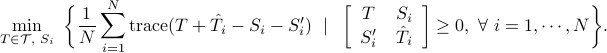  min_{Tin mathcal{T},; S_i}~bigg{frac{1}{N}sum_{i=1}^N{rm trace}(T+hat{T}_i-S_i-S_i') ~mid ~  left[                                                                 begin{array}{cc}                                                                                            T & S_i                                                                                             S_i' & hat{T}_i                                                                                           end{array}                                                                                     right]geq 0,~forall~ i=1,cdots, N bigg}. 