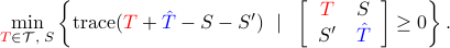  min_{{color{red}T}in mathcal{T},; S}left{{rm trace}({color{red}T}+{color{blue}hat{T}}-S-S') ~mid~  left[                                                                 begin{array}{cc}                                                                                            {color{red}T} & S                                                                                             S' & {color{blue}hat{T}}                                                                                           end{array}                                                                                     right]geq 0right}. 