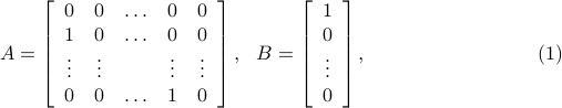  A = left[           begin{array}{ccccc}             0 & 0 & ldots & 0 & 0              1 & 0 & ldots & 0 & 0              vdots & vdots &  & vdots& vdots              0 & 0 & ldots & 1 & 0            end{array}         right],  ~~ B= left[           begin{array}{c}             1               0              vdots              0             end{array}         right], hspace*{3cm} (1) 