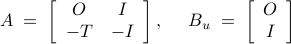  	A 	;=; 	left[ 	begin{array}{cc} 	O & I  -T & -I 	end{array} 	right],~~~~ 	B_u 	;=; 	left[ 	begin{array}{c} 	O  I 	end{array} 	right] 