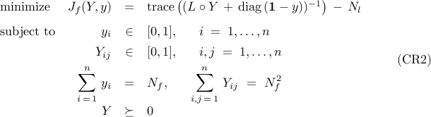          begin{array}{lrcl}         {rm minimize}         &         J_f(Y,y)         & = &         {rm trace}         left(         ( L circ Y          ,+,          {rm diag} left( {bf 1} - y right) )^{-1}         right)         ,-,          N_l         [0.25cm]         {rm subject~to}         &         y_i         & in &         [0,1],         ~~~~~         i ; = ; 1,ldots,n         [0.15cm]         &         Y_{ij}         & in &         [0,1],         ~~~~~         i,j ; = ; 1,ldots,n         [0.15cm]         &         displaystyle{sum_{i,=,1}^n}          ~ y_i & = & N_f,         ~~~~~         displaystyle{sum_{i,j,=,1}^n}          ~Y_{ij}          ~ = ~          N_f^2         [0.25cm]         &         Y & succeq &         0         end{array}         ~~~~~~~         ({rm CR2})     
