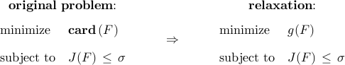      begin{array}{ccc}     begin{array}{c}     {bf original~problem!!:}     [0.25cm]     begin{array}{ll}     {rm minimize}     &     {rm{bf card}} , (F)     [0.35cm]     {rm subject~to}     &     J(F)     , leq ,     sigma     end{array}     end{array}     &~~     begin{array}{c}          Rightarrow     end{array}     ~~&     begin{array}{c}     {bf relaxation!!:}     [0.25cm]     begin{array}{ll}     {rm minimize}     &     g(F)     [0.35cm]     {rm subject~to}     &     J(F)     , leq ,     sigma     end{array}     end{array}     end{array}     