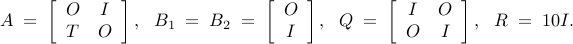       A      ; = ;      left[      begin{array}{cc}      O & I      T & O       end{array}      right],     ~~     B_1     ; = ;     B_2     ; = ;     left[     begin{array}{cc}      O       I      end{array}      right],      ~~      Q ; = ;       left[      begin{array}{cc}      I & O      O & I       end{array}      right],      ~~      R ; = ; 10I.     