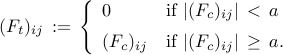      (F_t)_{ij}     , := ,     left{     begin{array}{ll}     0           & {rm if}~ |(F_c)_{ij}| , < ,    a     [0.2cm]     (F_c)_{ij}  & {rm if}~ |(F_c)_{ij}| , geq , a.     end{array}     right.     